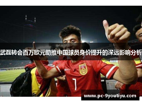 武磊转会百万欧元助推中国球员身价提升的深远影响分析