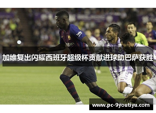 加维复出闪耀西班牙超级杯贡献进球助巴萨获胜