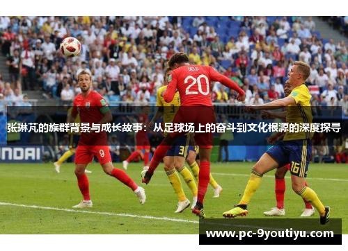 张琳芃的族群背景与成长故事：从足球场上的奋斗到文化根源的深度探寻
